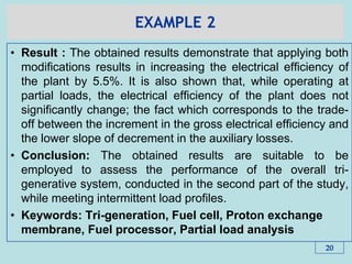 EXAMPLE 2
• Result : The obtained results demonstrate that applying both
modifications results in increasing the electrical efficiency of
the plant by 5.5%. It is also shown that, while operating at
partial loads, the electrical efficiency of the plant does not
significantly change; the fact which corresponds to the trade-
off between the increment in the gross electrical efficiency and
the lower slope of decrement in the auxiliary losses.
• Conclusion: The obtained results are suitable to be
employed to assess the performance of the overall tri-
generative system, conducted in the second part of the study,
while meeting intermittent load profiles.
• Keywords: Tri-generation, Fuel cell, Proton exchange
membrane, Fuel processor, Partial load analysis
20
 