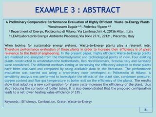 EXAMPLE 3 : ABSTRACT
A Preliminary Comparative Performance Evaluation of Highly Efficient Waste-to-Energy Plants
Wondwossen Bogale a,b, Federico Vigano a,b
a Department of Energy, Politecnico di Milano, Via Lambruschini 4, 20156 Milan, Italy
b LEAP(Laboratorio Energia Ambiente Piacenza),Via Bixio 27/C, 29121, Piacenza, Italy
When looking for sustainable energy systems, Waste-to-Energy plants play a relevant role.
Therefore performance evaluation of these plants in order to increase their efficiency is of great
relevance to the field of engineering. In the present paper, highly efficient Waste-to-Energy plants
are modeled and analyzed from the thermodynamic and technological points of view. Four existing
plants constructed in Amsterdam/the Netherlands, Reo Nord/Denmark, Brescia/Italy and Germany
were considered. The different methods aiming at increasing the efficiency adopted in these plants
have been discussed and compared by using available data in the literature. The performance
evaluation was carried out using a proprietary code developed at Politecnico di Milano. A
sensitivity analysis was performed to investigate the effects of the plant size, condenser pressure,
oxygen content and flue gas temperature at boiler exit on the efficiency of the plants. The results
show that adopting a new configuration for steam cycle increases the efficiency of the plant, thus
also reducing the corrosion of boiler tubes. It is also demonstrated that the proposed configuration
leads to a net lower heating value efficiency of 33% .
Keywords : Efficiency, Combustion, Grate, Waste-to-Energy
21
 
