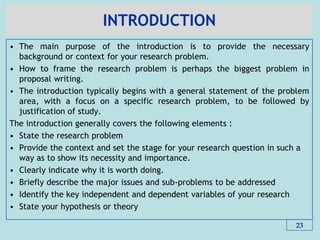 INTRODUCTION
• The main purpose of the introduction is to provide the necessary
background or context for your research problem.
• How to frame the research problem is perhaps the biggest problem in
proposal writing.
• The introduction typically begins with a general statement of the problem
area, with a focus on a specific research problem, to be followed by
justification of study.
The introduction generally covers the following elements :
• State the research problem
• Provide the context and set the stage for your research question in such a
way as to show its necessity and importance.
• Clearly indicate why it is worth doing.
• Briefly describe the major issues and sub-problems to be addressed
• Identify the key independent and dependent variables of your research
• State your hypothesis or theory
23
 
