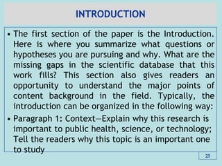 INTRODUCTION
• The first section of the paper is the Introduction.
Here is where you summarize what questions or
hypotheses you are pursuing and why. What are the
missing gaps in the scientific database that this
work fills? This section also gives readers an
opportunity to understand the major points of
content background in the field. Typically, the
introduction can be organized in the following way:
• Paragraph 1: Context—Explain why this research is
important to public health, science, or technology;
Tell the readers why this topic is an important one
to study
25
 