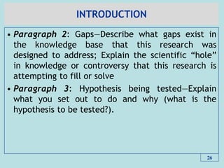 INTRODUCTION
• Paragraph 2: Gaps—Describe what gaps exist in
the knowledge base that this research was
designed to address; Explain the scientific ―hole‖
in knowledge or controversy that this research is
attempting to fill or solve
• Paragraph 3: Hypothesis being tested—Explain
what you set out to do and why (what is the
hypothesis to be tested?).
26
 