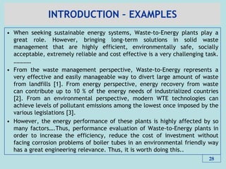 INTRODUCTION – EXAMPLES
• When seeking sustainable energy systems, Waste-to-Energy plants play a
great role. However, bringing long-term solutions in solid waste
management that are highly efficient, environmentally safe, socially
acceptable, extremely reliable and cost effective is a very challenging task.
…………
• From the waste management perspective, Waste-to-Energy represents a
very effective and easily manageable way to divert large amount of waste
from landfills [1]. From energy perspective, energy recovery from waste
can contribute up to 10 % of the energy needs of industrialized countries
[2]. From an environmental perspective, modern WTE technologies can
achieve levels of pollutant emissions among the lowest once imposed by the
various legislations [3].
• However, the energy performance of these plants is highly affected by so
many factors….Thus, performance evaluation of Waste-to-Energy plants in
order to increase the efficiency, reduce the cost of investment without
facing corrosion problems of boiler tubes in an environmental friendly way
has a great engineering relevance. Thus, it is worth doing this..
28
 