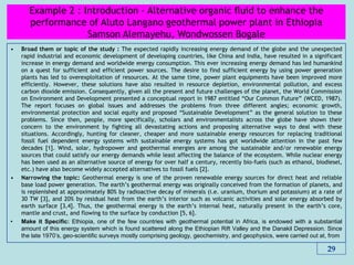 • Broad them or topic of the study : The expected rapidly increasing energy demand of the globe and the unexpected
rapid industrial and economic development of developing countries, like China and India, have resulted in a significant
increase in energy demand and worldwide energy consumption. This ever increasing energy demand has led humankind
on a quest for sufficient and efficient power sources. The desire to find sufficient energy by using power generation
plants has led to overexploitation of resources. At the same time, power plant equipments have been improved more
efficiently. However, these solutions have also resulted in resource depletion, environmental pollution, and excess
carbon dioxide emission. Consequently, given all the present and future challenges of the planet, the World Commission
on Environment and Development presented a conceptual report in 1987 entitled ―Our Common Future‖ (WCED, 1987).
The report focuses on global issues and addresses the problems from three different angles; economic growth,
environmental protection and social equity and proposed ―Sustainable Development‖ as the general solution to these
problems. Since then, people, more specifically, scholars and environmentalists across the globe have shown their
concern to the environment by fighting all devastating actions and proposing alternative ways to deal with these
situations. Accordingly, hunting for cleaner, cheaper and more sustainable energy resources for replacing traditional
fossil fuel dependent energy systems with sustainable energy systems has got worldwide attention in the past few
decades [1]. Wind, solar, hydropower and geothermal energies are among the sustainable and/or renewable energy
sources that could satisfy our energy demands while least affecting the balance of the ecosystem. While nuclear energy
has been used as an alternative source of energy for over half a century, recently bio-fuels (such as ethanol, biodiesel,
etc.) have also become widely accepted alternatives to fossil fuels [2].
• Narrowing the topic: Geothermal energy is one of the proven renewable energy sources for direct heat and reliable
base load power generation. The earth’s geothermal energy was originally conceived from the formation of planets, and
is replenished at approximately 80% by radioactive decay of minerals (i.e. uranium, thorium and potassium) at a rate of
30 TW [3], and 20% by residual heat from the earth’s interior such as volcanic activities and solar energy absorbed by
earth surface [3,4]. Thus, the geothermal energy is the earth’s internal heat, naturally present in the earth’s core,
mantle and crust, and flowing to the surface by conduction [5, 6].
• Make it Specific: Ethiopia, one of the few countries with geothermal potential in Africa, is endowed with a substantial
amount of this energy system which is found scattered along the Ethiopian Rift Valley and the Danakil Depression. Since
the late 1970’s, geo-scientific surveys mostly comprising geology, geochemistry, and geophysics, were carried out at, from
29
Example 2 : Introduction - Alternative organic ﬂuid to enhance the
performance of Aluto Langano geothermal power plant in Ethiopia
Samson Alemayehu, Wondwossen Bogale
 