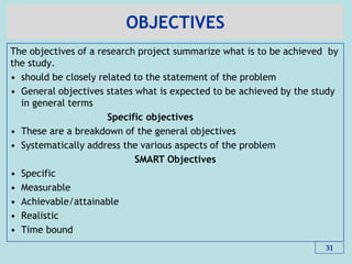 OBJECTIVES
The objectives of a research project summarize what is to be achieved by
the study.
• should be closely related to the statement of the problem
• General objectives states what is expected to be achieved by the study
in general terms
Specific objectives
• These are a breakdown of the general objectives
• Systematically address the various aspects of the problem
SMART Objectives
• Specific
• Measurable
• Achievable/attainable
• Realistic
• Time bound
31
 