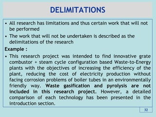 DELIMITATIONS
• All research has limitations and thus certain work that will not
be performed
• The work that will not be undertaken is described as the
delimitations of the research
Example :
• This research project was intended to find innovative grate
combustor + steam cycle configuration based Waste-to-Energy
plants with the objectives of increasing the efficiency of the
plant, reducing the cost of electricity production without
facing corrosion problems of boiler tubes in an environmentally
friendly way. Waste gasification and pyrolysis are not
included in this research project. However, a detailed
comparison of each technology has been presented in the
introduction section.
32
 