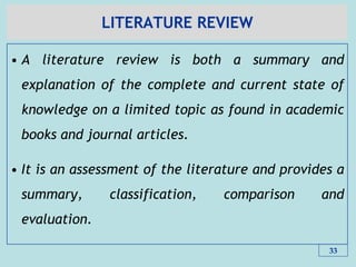 LITERATURE REVIEW
• A literature review is both a summary and
explanation of the complete and current state of
knowledge on a limited topic as found in academic
books and journal articles.
• It is an assessment of the literature and provides a
summary, classification, comparison and
evaluation.
33
 