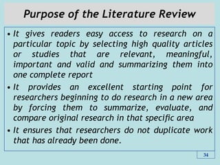 Purpose of the Literature Review
• It gives readers easy access to research on a
particular topic by selecting high quality articles
or studies that are relevant, meaningful,
important and valid and summarizing them into
one complete report
• It provides an excellent starting point for
researchers beginning to do research in a new area
by forcing them to summarize, evaluate, and
compare original research in that speciﬁc area
• It ensures that researchers do not duplicate work
that has already been done.
34
 