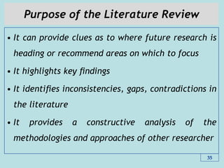 Purpose of the Literature Review
• It can provide clues as to where future research is
heading or recommend areas on which to focus
• It highlights key ﬁndings
• It identiﬁes inconsistencies, gaps, contradictions in
the literature
• It provides a constructive analysis of the
methodologies and approaches of other researcher
35
 