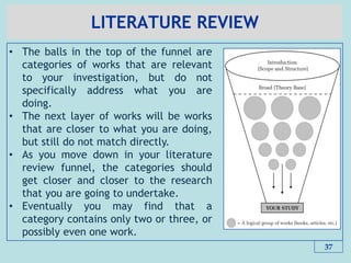 LITERATURE REVIEW
37
• The balls in the top of the funnel are
categories of works that are relevant
to your investigation, but do not
specifically address what you are
doing.
• The next layer of works will be works
that are closer to what you are doing,
but still do not match directly.
• As you move down in your literature
review funnel, the categories should
get closer and closer to the research
that you are going to undertake.
• Eventually you may find that a
category contains only two or three, or
possibly even one work.
 