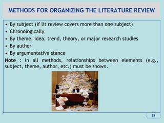 METHODS FOR ORGANIZING THE LITERATURE REVIEW
• By subject (if lit review covers more than one subject)
• Chronologically
• By theme, idea, trend, theory, or major research studies
• By author
• By argumentative stance
Note : In all methods, relationships between elements (e.g.,
subject, theme, author, etc.) must be shown.
38
 