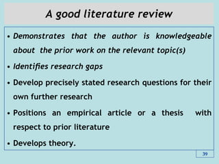 A good literature review
• Demonstrates that the author is knowledgeable
about the prior work on the relevant topic(s)
• Identiﬁes research gaps
• Develop precisely stated research questions for their
own further research
• Positions an empirical article or a thesis with
respect to prior literature
• Develops theory.
39
 