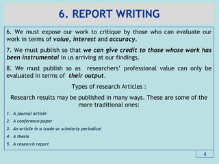 6. REPORT WRITING
6. We must expose our work to critique by those who can evaluate our
work in terms of value, interest and accuracy.
7. We must publish so that we can give credit to those whose work has
been instrumental in us arriving at our findings.
8. We must publish so as researchers’ professional value can only be
evaluated in terms of their output.
Types of research Articles :
Research results may be published in many ways. These are some of the
more traditional ones:
1. A journal article
2. A conference paper
3. An article in a trade or scholarly periodical
4. A thesis
5. A research report
4
 