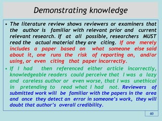 Demonstrating knowledge
• The literature review shows reviewers or examiners that
the author is familiar with relevant prior and current
relevant research. If at all possible, researchers MUST
read the actual material they are citing. If one merely
includes a paper based on what someone else said
about it, one runs the risk of reporting on, and/or
using, or even citing that paper incorrectly.
• If I had then referenced either article incorrectly,
knowledgeable readers could perceive that I was a lazy
and careless author or even worse, that I was unethical
in pretending to read what I had not. Reviewers of
submitted work will be familiar with the papers in the area
and once they detect an error in someone‟s work, they will
doubt that author‟s overall credibility.
40
 