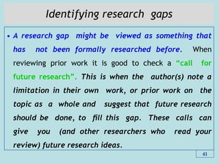 Identifying research gaps
• A research gap might be viewed as something that
has not been formally researched before. When
reviewing prior work it is good to check a “call for
future research”. This is when the author(s) note a
limitation in their own work, or prior work on the
topic as a whole and suggest that future research
should be done, to ﬁll this gap. These calls can
give you (and other researchers who read your
review) future research ideas.
41
 