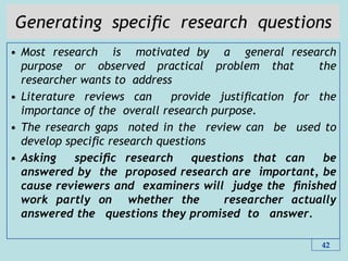 Generating speciﬁc research questions
• Most research is motivated by a general research
purpose or observed practical problem that the
researcher wants to address
• Literature reviews can provide justiﬁcation for the
importance of the overall research purpose.
• The research gaps noted in the review can be used to
develop speciﬁc research questions
• Asking speciﬁc research questions that can be
answered by the proposed research are important, be
cause reviewers and examiners will judge the ﬁnished
work partly on whether the researcher actually
answered the questions they promised to answer.
42
 