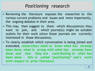 Positioning research
• Reviewing the literature exposes the researcher to the
various current problems and issues and more importantly,
the ongoing debates in their area.
• This may then suggest to them which discussion(s) they
want to join, and which journal(s) might be suitable
outlets for their work (since those journals are currently
interested in those discussions).
• To clearly establish which conversation is being joined and
extended, researchers need to know what has already
been done, what is wrong with what has already been
done, and how they are contributing to what has
been done – this is called “positioning” one‟s work
with respect to prior literature.
43
 