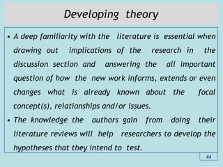 Developing theory
• A deep familiarity with the literature is essential when
drawing out implications of the research in the
discussion section and answering the all important
question of how the new work informs, extends or even
changes what is already known about the focal
concept(s), relationships and/or issues.
• The knowledge the authors gain from doing their
literature reviews will help researchers to develop the
hypotheses that they intend to test.
44
 