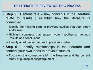 THE LITERATURE REVIEW WRITING PROCESS
• Step 5 : Demonstrate – how concepts in the literature
relate to results ; establish how the literature is
connected
– Identify the missing parts in previous studies that your study
addresses
– Highlight concepts that support your hypothesis, methods
,results and conclusions
– Identify unaddressed issues in previous studies
• Step 6 : Identify relationships in the literature and
connect your own ideas to previous studies
– Focus on the connections b/n the literature and the current
study or guiding concept/argument
46
 