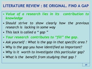 LITERATURE REVIEW : BE ORIGINAL. FIND A GAP
• Value of a research lies in its contribution to
knowledge
• Should strive to show clearly how the previous
research is lacking in some way
• This lack is called a “ gap ”
• Your research contributes to “fill” the gap.
• Ask yourself : What is the gap in that specific area ?
• Why is the gap you have identified so important?
• Why is it worth to investigate this particular gap?
• What is the benefit from studying that gap ?
49
 