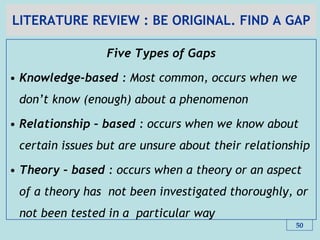 LITERATURE REVIEW : BE ORIGINAL. FIND A GAP
Five Types of Gaps
• Knowledge-based : Most common, occurs when we
don‟t know (enough) about a phenomenon
• Relationship – based : occurs when we know about
certain issues but are unsure about their relationship
• Theory – based : occurs when a theory or an aspect
of a theory has not been investigated thoroughly, or
not been tested in a particular way
50
 