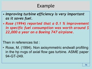 Example
• Improving turbine efficiency is very important
as it saves fuel.
• Rose (1994) reported that a 0.1 % improvement
in specific fuel consumption was worth around $
22,000 a year on a Boeing 747 airplane.
Then in references list :
• Rose, M. (1994). Non axisymmetric endwall profiling
in the hp nvgs of axial flow gas turbine. ASME paper
94-GT-249.
54
 
