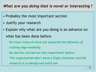 What are you doing that is novel or interesting ?
• Probably the most important section
• Justify your research
• Explain why what are you doing is an advance on
what has been done before
– Pervious research have not explored the influence of
trailing edge modeling
– No one has carried out thus experiment before
– This organization don‟t have a flight simulator and the
research is to design and build one
59
 