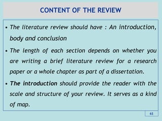 CONTENT OF THE REVIEW
• The literature review should have : An introduction,
body and conclusion
• The length of each section depends on whether you
are writing a brief literature review for a research
paper or a whole chapter as part of a dissertation.
• The introduction should provide the reader with the
scale and structure of your review. It serves as a kind
of map.
61
 