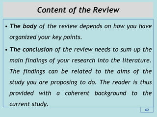 Content of the Review
• The body of the review depends on how you have
organized your key points.
• The conclusion of the review needs to sum up the
main findings of your research into the literature.
The findings can be related to the aims of the
study you are proposing to do. The reader is thus
provided with a coherent background to the
current study.
62
 