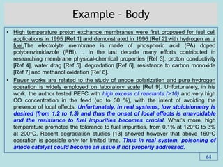 Example – Body
• High temperature proton exchange membranes were first proposed for fuel cell
applications in 1995 [Ref 1] and demonstrated in 1996 [Ref 2] with hydrogen as a
fuel.The electrolyte membrane is made of phosphoric acid (PA) doped
polybenzimidazole (PBI). .. In the last decade many efforts contributed in
researching membrane physical-chemical properties [Ref 3], proton conductivity
[Ref 4], water drag [Ref 5], degradation [Ref 6], resistance to carbon monoxide
[Ref 7] and methanol oxidation [Ref 8].
• Fewer works are related to the study of anode polarization and pure hydrogen
operation is widely employed on laboratory scale [Ref 9]. Unfortunately, in his
work, the author tested PEFC with high excess of reactants (>10) and very high
CO concentration in the feed (up to 30 %), with the intent of avoiding the
presence of local effects. Unfortunately, in real systems, low stoichiometry is
desired (from 1.2 to 1.3) and thus the onset of local effects is unavoidable
and the resistance to fuel impurities becomes crucial. What’s more, high
temperature promotes the tolerance to fuel impurities, from 0.1% at 120°C to 3%
at 200°C. Recent degradation studies [13] showed however that above 160°C
operation is possible only for limited time. Thus in real system, poisoning of
anode catalyst could become an issue if not properly addressed.
64
 