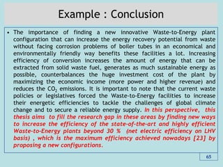 Example : Conclusion
• The importance of finding a new innovative Waste-to-Energy plant
configuration that can increase the energy recovery potential from waste
without facing corrosion problems of boiler tubes in an economical and
environmentally friendly way benefits these facilities a lot. Increasing
efficiency of conversion increases the amount of energy that can be
extracted from solid waste fuel, generates as much sustainable energy as
possible, counterbalances the huge investment cost of the plant by
maximizing the economic income (more power and higher revenue) and
reduces the CO2 emissions. It is important to note that the current waste
policies or legislatives forced the Waste-to-Energy facilities to increase
their energetic efficiencies to tackle the challenges of global climate
change and to secure a reliable energy supply. In this perspective, this
thesis aims to fill the research gap in these areas by finding new ways
to increase the efficiency of the state-of-the-art and highly efficient
Waste-to-Energy plants beyond 30 % (net electric efficiency on LHV
basis) , which is the maximum efficiency achieved nowadays [23] by
proposing a new configurations.
65
 