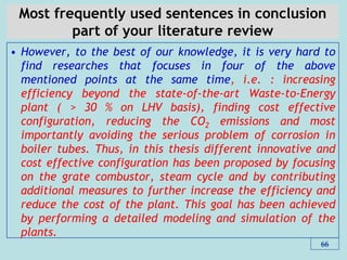 Most frequently used sentences in conclusion
part of your literature review
• However, to the best of our knowledge, it is very hard to
find researches that focuses in four of the above
mentioned points at the same time, i.e. : increasing
efficiency beyond the state-of-the-art Waste-to-Energy
plant ( > 30 % on LHV basis), finding cost effective
configuration, reducing the CO2 emissions and most
importantly avoiding the serious problem of corrosion in
boiler tubes. Thus, in this thesis different innovative and
cost effective configuration has been proposed by focusing
on the grate combustor, steam cycle and by contributing
additional measures to further increase the efficiency and
reduce the cost of the plant. This goal has been achieved
by performing a detailed modeling and simulation of the
plants.
66
 