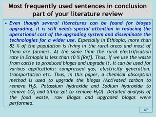 Most frequently used sentences in conclusion
part of your literature review
• Even though several literatures can be found for biogas
upgrading, it is still needs special attention in reducing the
operational cost of the upgrading system and disseminate the
technologies for a wider use. Especially in Ethiopia, more than
82 % of the population is living in the rural areas and most of
them are farmers. At the same time the rural electrification
rate in Ethiopia is less than 10 % [Ref]. Thus, if we use the waste
from cattle to produced biogas and upgrade it, it can be used for
various applications: compressed gas, electricity generation,
transportation etc. Thus, in this paper, a chemical absorption
method is used to upgrade the biogas (Activated carbon to
remove H2S, Potassium hydroxide and Sodium hydroxide to
remove CO2 and Silica gel to remove H2O). Detailed analysis of
the food waste, raw Biogas and upgraded biogas were
performed.
67
 