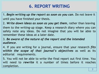 6. REPORT WRITING
1. Begin writing up the report as soon as you can. Do not leave it
until you have finished your thesis.
2. Write down ideas as soon as you get them, rather than leaving
them to the writing-up stage. Keep a research diary where you can
safely note any ideas. Do not imagine that you will be able to
remember these ideas at a later date.
3. Be aware of the nature of the report and the intended
audience.
4. If you are writing for a journal, ensure that your research fits
within the scope of that journal‟s objectives as well as its
editorial requirements.
5. You will not be able to write the final report out first time. You
will need to rewrite it a number of times before it reaches
completion.
7
 