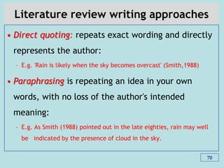 Literature review writing approaches
• Direct quoting: repeats exact wording and directly
represents the author:
– E.g. 'Rain is likely when the sky becomes overcast' (Smith,1988)
• Paraphrasing is repeating an idea in your own
words, with no loss of the author's intended
meaning:
– E.g. As Smith (1988) pointed out in the late eighties, rain may well
be indicated by the presence of cloud in the sky.
70
 