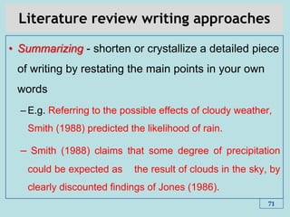 Literature review writing approaches
• Summarizing - shorten or crystallize a detailed piece
of writing by restating the main points in your own
words
– E.g. Referring to the possible effects of cloudy weather,
Smith (1988) predicted the likelihood of rain.
– Smith (1988) claims that some degree of precipitation
could be expected as the result of clouds in the sky, by
clearly discounted findings of Jones (1986).
71
 