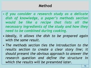 Method
• If you consider a research study as a delicate
dish of knowledge, a paper‟s methods section
would be like a recipe that lists all the
necessary ingredients of the study and how they
need to be combined during cooking.
• Ideally, it allows the dish to be prepared again
with the same result.
• The methods section ties the introduction to the
results section to create a clear story line; it
should present the obvious approach to answer the
research question and define the structure in
which the results will be presented later.
72
 