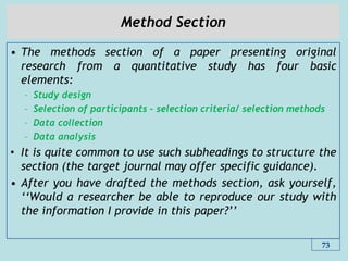 Method Section
• The methods section of a paper presenting original
research from a quantitative study has four basic
elements:
– Study design
– Selection of participants – selection criteria/ selection methods
– Data collection
– Data analysis
• It is quite common to use such subheadings to structure the
section (the target journal may offer specific guidance).
• After you have drafted the methods section, ask yourself,
„„Would a researcher be able to reproduce our study with
the information I provide in this paper?‟‟
73
 