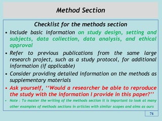 Method Section
Checklist for the methods section
• Include basic information on study design, setting and
subjects, data collection, data analysis, and ethical
approval
• Refer to previous publications from the same large
research project, such as a study protocol, for additional
information (if applicable)
• Consider providing detailed information on the methods as
supplementary materials
• Ask yourself, „„Would a researcher be able to reproduce
the study with the information I provide in this paper?‟‟
• Note : To master the writing of the methods section it is important to look at many
other examples of methods sections in articles with similar scopes and aims as ours
74
 