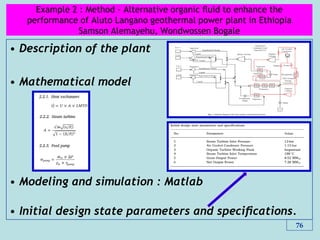 Example 2 : Method - Alternative organic ﬂuid to enhance the
performance of Aluto Langano geothermal power plant in Ethiopia
Samson Alemayehu, Wondwossen Bogale
• Description of the plant
• Mathematical model
• Modeling and simulation : Matlab
• Initial design state parameters and speciﬁcations.
76
 