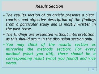 Result Section
• The results section of an article presents a clear,
concise, and objective description of the findings
from a particular study and is mostly written in
the past tense.
• The findings are presented without interpretation,
as this should occur in the discussion section only.
• You may think of the results section as
mirroring the methods section: For every
method (what you did), there should be a
corresponding result (what you found) and vice
versa.
77
 