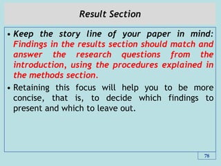 Result Section
• Keep the story line of your paper in mind:
Findings in the results section should match and
answer the research questions from the
introduction, using the procedures explained in
the methods section.
• Retaining this focus will help you to be more
concise, that is, to decide which findings to
present and which to leave out.
78
 