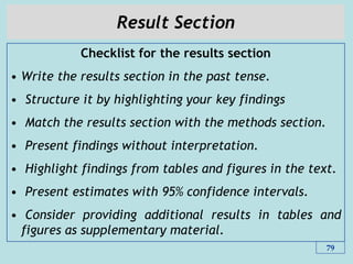 Result Section
Checklist for the results section
• Write the results section in the past tense.
• Structure it by highlighting your key findings
• Match the results section with the methods section.
• Present findings without interpretation.
• Highlight findings from tables and figures in the text.
• Present estimates with 95% confidence intervals.
• Consider providing additional results in tables and
figures as supplementary material.
79
 