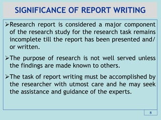 SIGNIFICANCE OF REPORT WRITING
Research report is considered a major component
of the research study for the research task remains
incomplete till the report has been presented and/
or written.
The purpose of research is not well served unless
the findings are made known to others.
The task of report writing must be accomplished by
the researcher with utmost care and he may seek
the assistance and guidance of the experts.
8
 