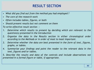 RESULT SECTION
• What did you find out from the method you had employed ?
• The core of the research work
• Often includes tables, figures, or both
• Should present results but not comment on them
To write effective result section :
1. Determine which results to present by deciding which are relevant to the
question(s) presented in the Introduction
2. Organize the data in the Results section in either chronological order
according to the Methods or in order of most to least important.
3. Determine whether the data are best presented in the form of text, figures,
graphs, or tables.
4. Summarize your findings and point the reader to the relevant data in the
text, figures and/or tables.
5. Describe the results and data of the controls and include observations not
presented in a formal figure or table, if appropriate.
80
 