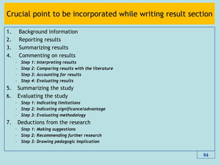 Crucial point to be incorporated while writing result section
1. Background information
2. Reporting results
3. Summarizing results
4. Commenting on results
– Step 1: Interpreting results
– Step 2: Comparing results with the literature
– Step 3: Accounting for results
– Step 4: Evaluating results
5. Summarizing the study
6. Evaluating the study
– Step 1: Indicating limitations
– Step 2: Indicating significance/advantage
– Step 3: Evaluating methodology
7. Deductions from the research
– Step 1: Making suggestions
– Step 2: Recommending further research
– Step 3: Drawing pedagogic implication
84
 