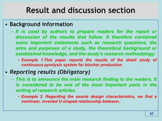 Result and discussion section
• Background information
– It is used by authors to prepare readers for the report or
discussion of the results that follow. It therefore contained
some important statements such as research questions, the
aims and purposes of a study, the theoretical background or
established knowledge, and the study's research methodology.
• Example 1.This paper reports the results of the detail study of
continuous pyrolysis system for biochar production.
• Reporting results (Obligatory)
– This is to announce the main research ﬁnding to the readers. It
is considered to be one of the most important parts in the
writing of research articles.
• Example 2. Regarding the exante design characteristics, we ﬁnd a
nonlinear, inverted U-shaped relationship between..
85
 