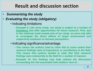 Result and discussion section
• Summarizing the study
• Evaluating the study (obligatory)
• Indicating limitations
– Example 9. Like every study, our study is subject to a number of
limitations that offer opportunities for future research. First, due
to the relatively small sample size of our study, we were only able
to investigate the direct effects of target achievement and
subjectivity emphasis on fairness perceptions.
• Indicating significance/advantage
– This means the authors tried to claim that to some extent their
research ﬁndings were of importance or contributory to the ﬁeld.
This means that authors tended to state that their research
ﬁndings were noteworthy to the ﬁeld for a number of reasons.
– Example 10. Our ﬁndings may help redirect the discussion
surrounding the risk associated with auditors' lack of…
87
 