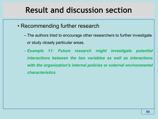 Result and discussion section
• Recommending further research
– The authors tried to encourage other researchers to further investigate
or study closely particular areas.
– Example 11: Future research might investigate potential
interactions between the two variables as well as interactions
with the organization's internal policies or external environmental
characteristics.
88
 