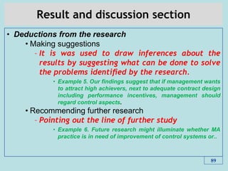 Result and discussion section
• Deductions from the research
• Making suggestions
– It is was used to draw inferences about the
results by suggesting what can be done to solve
the problems identiﬁed by the research.
• Example 5. Our ﬁndings suggest that if management wants
to attract high achievers, next to adequate contract design
including performance incentives, management should
regard control aspects.
• Recommending further research
– Pointing out the line of further study
• Example 6. Future research might illuminate whether MA
practice is in need of improvement of control systems or..
89
 