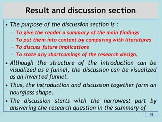 Result and discussion section
• The purpose of the discussion section is :
– To give the reader a summary of the main findings
– To put them into context by comparing with literatures
– To discuss future implications
– To state any shortcomings of the research design.
• Although the structure of the introduction can be
visualized as a funnel, the discussion can be visualized
as an inverted funnel.
• Thus, the introduction and discussion together form an
hourglass shape.
• The discussion starts with the narrowest part by
answering the research question in the summary of
91
 